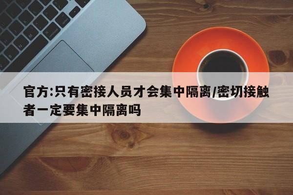 官方:只有密接人员才会集中隔离/密切接触者一定要集中隔离吗