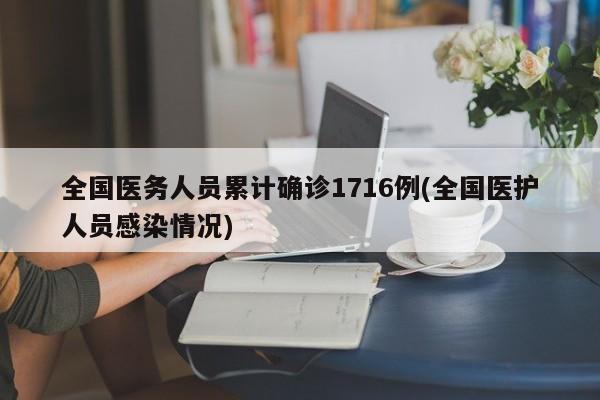 全国医务人员累计确诊1716例(全国医护人员感染情况)