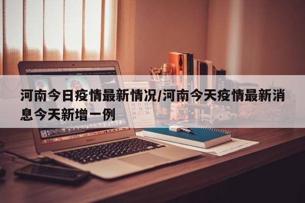 河南今日疫情最新情况/河南今天疫情最新消息今天新增一例