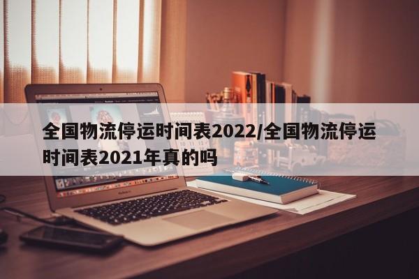 全国物流停运时间表2022/全国物流停运时间表2021年真的吗