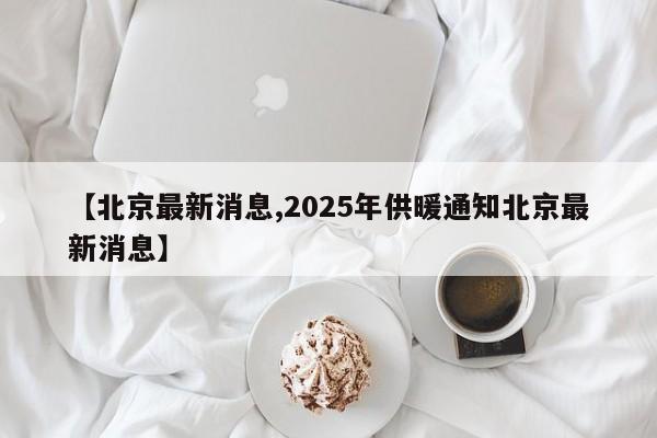 【北京最新消息,2025年供暖通知北京最新消息】