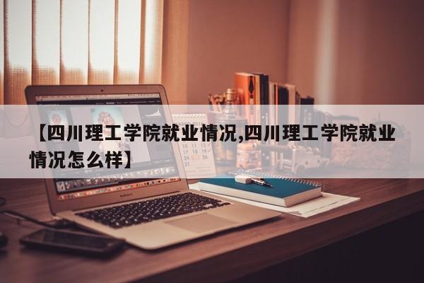 【四川理工学院就业情况,四川理工学院就业情况怎么样】