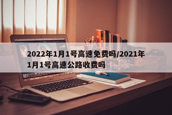 2022年1月1号高速免费吗/2021年1月1号高速公路收费吗