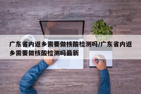 广东省内返乡需要做核酸检测吗/广东省内返乡需要做核酸检测吗最新