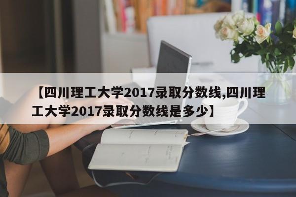 【四川理工大学2017录取分数线,四川理工大学2017录取分数线是多少】