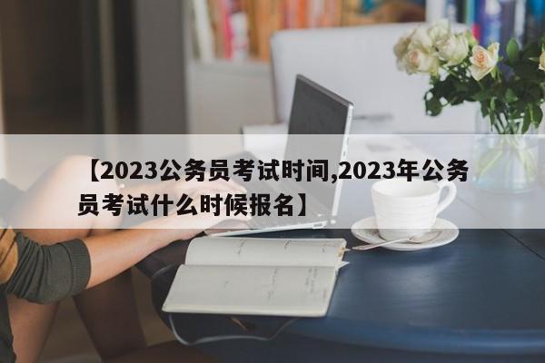 【2023公务员考试时间,2023年公务员考试什么时候报名】