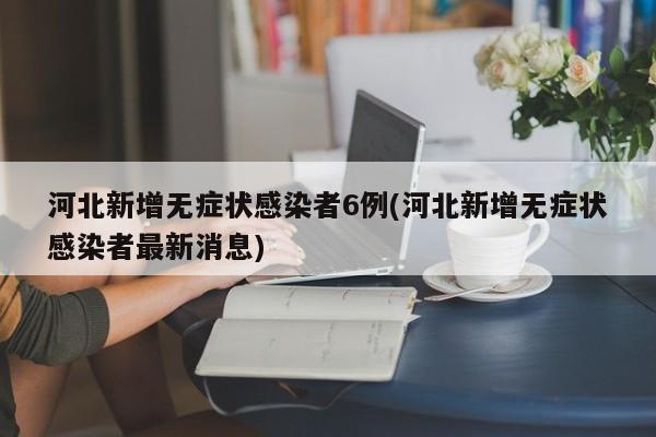 河北新增无症状感染者6例(河北新增无症状感染者最新消息)