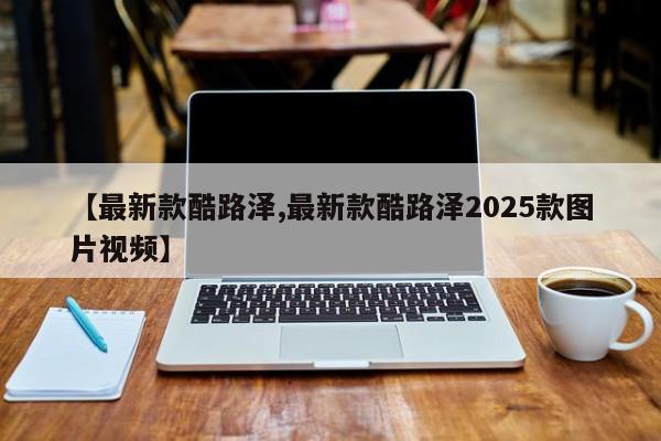 【最新款酷路泽,最新款酷路泽2025款图片视频】