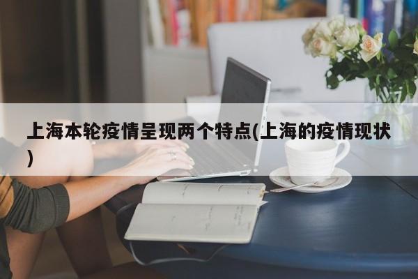 上海本轮疫情呈现两个特点(上海的疫情现状)