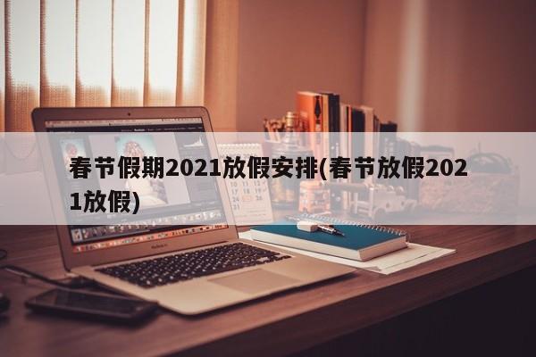 春节假期2021放假安排(春节放假2021放假)