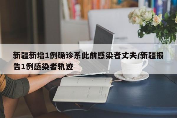 新疆新增1例确诊系此前感染者丈夫/新疆报告1例感染者轨迹