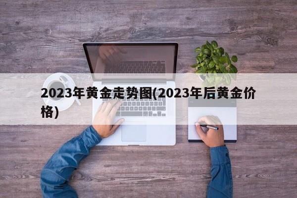 2023年黄金走势图(2023年后黄金价格)