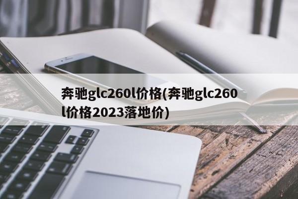 奔驰glc260l价格(奔驰glc260l价格2023落地价)