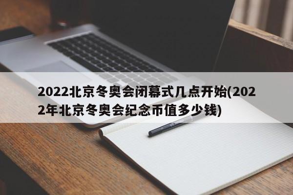 2022北京冬奥会闭幕式几点开始(2022年北京冬奥会纪念币值多少钱)