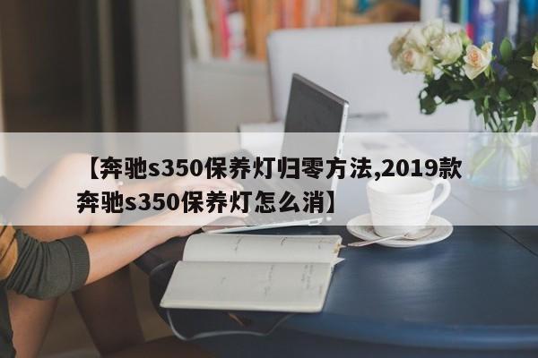【奔驰s350保养灯归零方法,2019款奔驰s350保养灯怎么消】