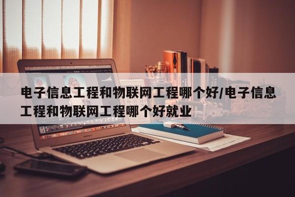 电子信息工程和物联网工程哪个好/电子信息工程和物联网工程哪个好就业