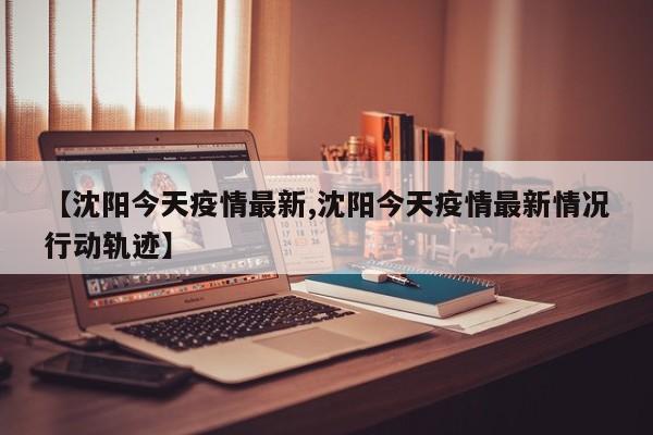 【沈阳今天疫情最新,沈阳今天疫情最新情况行动轨迹】