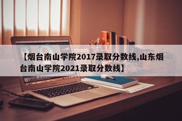 【烟台南山学院2017录取分数线,山东烟台南山学院2021录取分数线】
