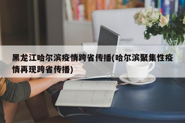 黑龙江哈尔滨疫情跨省传播(哈尔滨聚集性疫情再现跨省传播)
