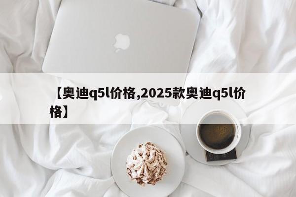 【奥迪q5l价格,2025款奥迪q5l价格】