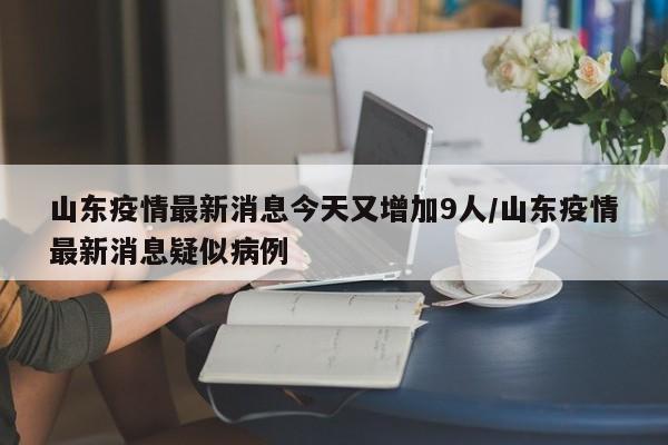 山东疫情最新消息今天又增加9人/山东疫情最新消息疑似病例