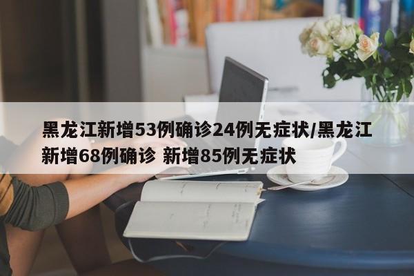 黑龙江新增53例确诊24例无症状/黑龙江新增68例确诊 新增85例无症状