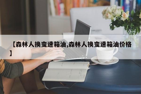 【森林人换变速箱油,森林人换变速箱油价格】
