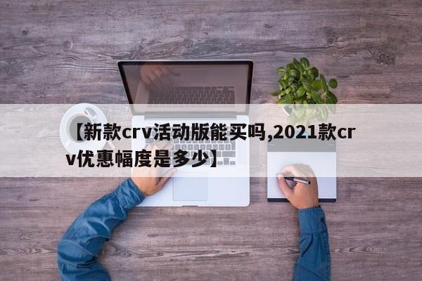 【新款crv活动版能买吗,2021款crv优惠幅度是多少】