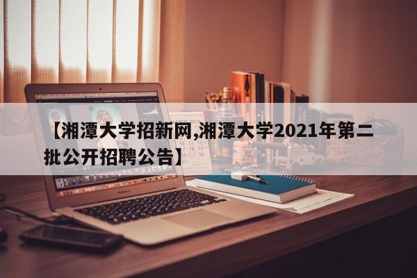 【湘潭大学招新网,湘潭大学2021年第二批公开招聘公告】