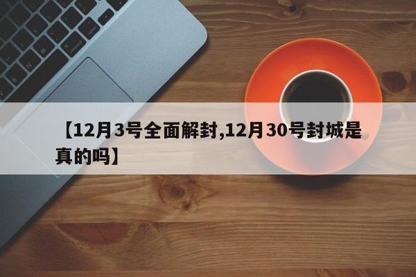 【12月3号全面解封,12月30号封城是真的吗】