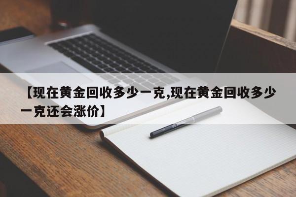 【现在黄金回收多少一克,现在黄金回收多少一克还会涨价】