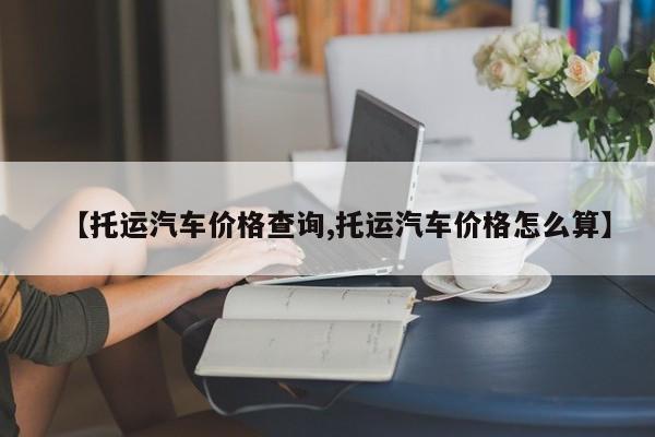 【托运汽车价格查询,托运汽车价格怎么算】