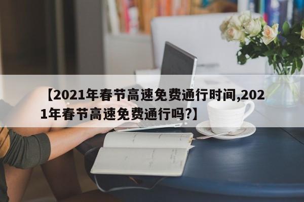 【2021年春节高速免费通行时间,2021年春节高速免费通行吗?】