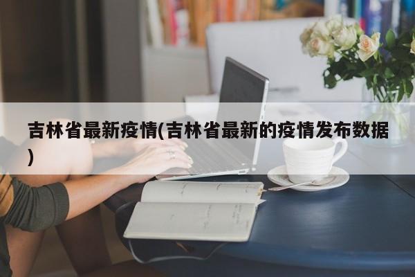 吉林省最新疫情(吉林省最新的疫情发布数据)