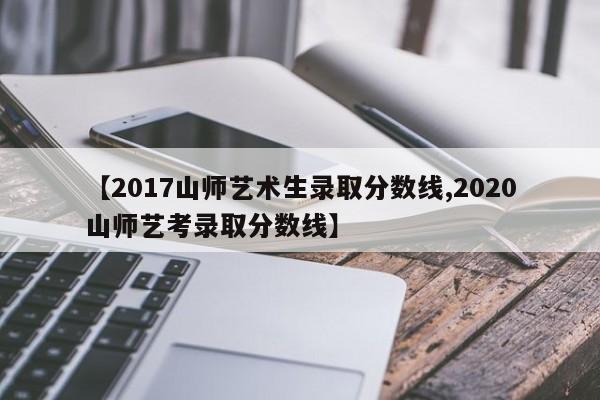 【2017山师艺术生录取分数线,2020山师艺考录取分数线】