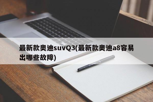 最新款奥迪suvQ3(最新款奥迪a8容易出哪些故障)