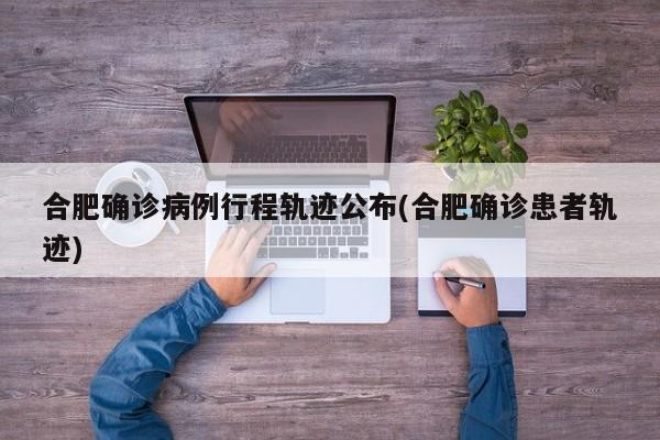 合肥确诊病例行程轨迹公布(合肥确诊患者轨迹)