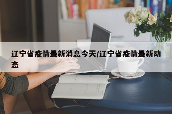 辽宁省疫情最新消息今天/辽宁省疫情最新动态
