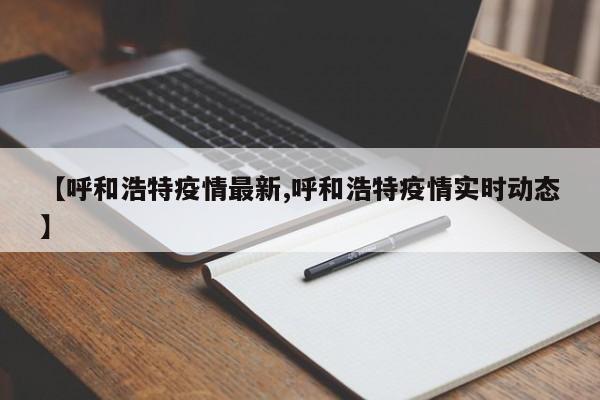 【呼和浩特疫情最新,呼和浩特疫情实时动态】