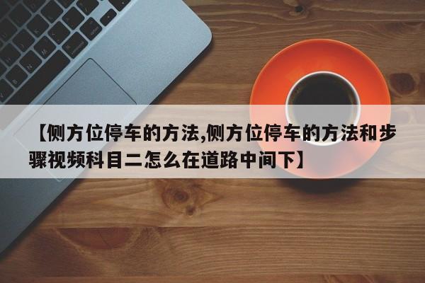 【侧方位停车的方法,侧方位停车的方法和步骤视频科目二怎么在道路中间下】