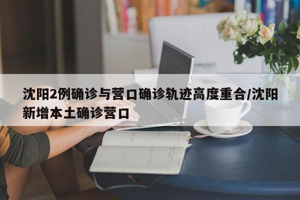 沈阳2例确诊与营口确诊轨迹高度重合/沈阳新增本土确诊营口