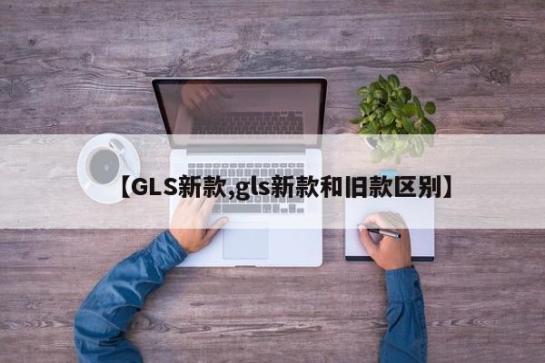 【GLS新款,gls新款和旧款区别】