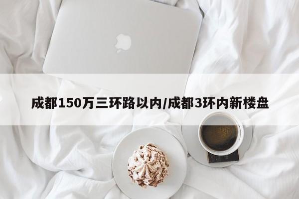 成都150万三环路以内/成都3环内新楼盘