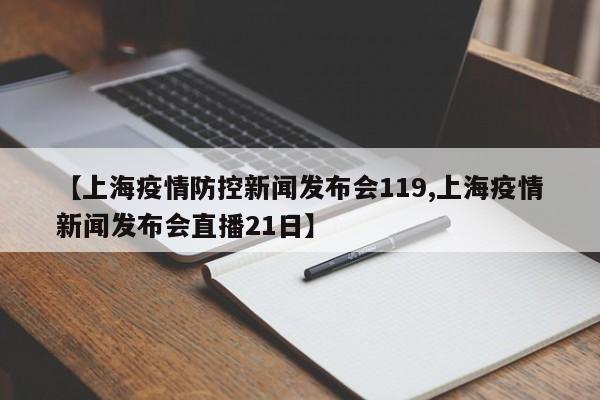 【上海疫情防控新闻发布会119,上海疫情新闻发布会直播21日】