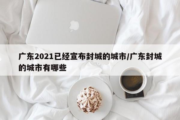 广东2021已经宣布封城的城市/广东封城的城市有哪些