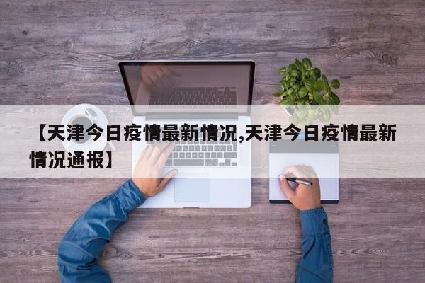 【天津今日疫情最新情况,天津今日疫情最新情况通报】