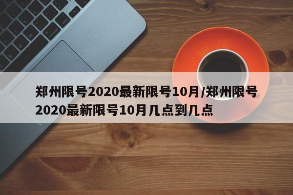 郑州限号2020最新限号10月/郑州限号2020最新限号10月几点到几点