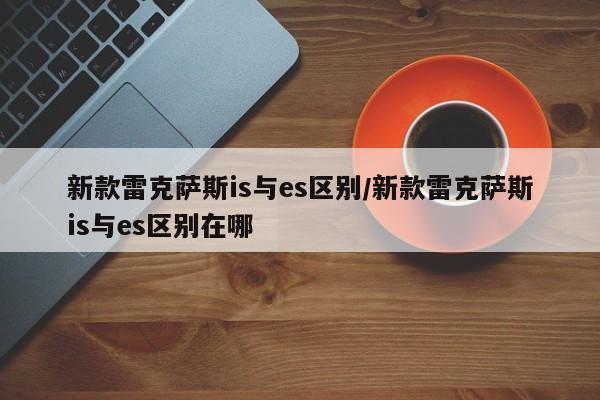 新款雷克萨斯is与es区别/新款雷克萨斯is与es区别在哪