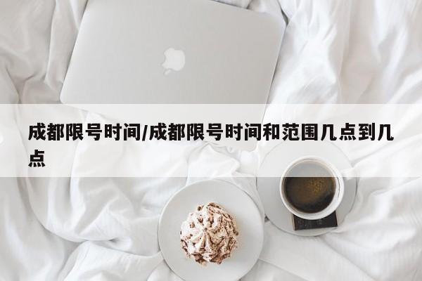 成都限号时间/成都限号时间和范围几点到几点