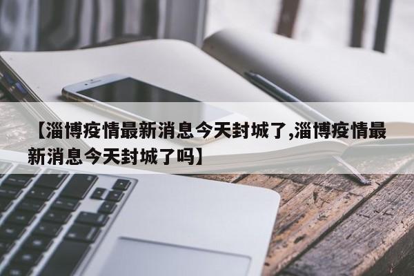 【淄博疫情最新消息今天封城了,淄博疫情最新消息今天封城了吗】